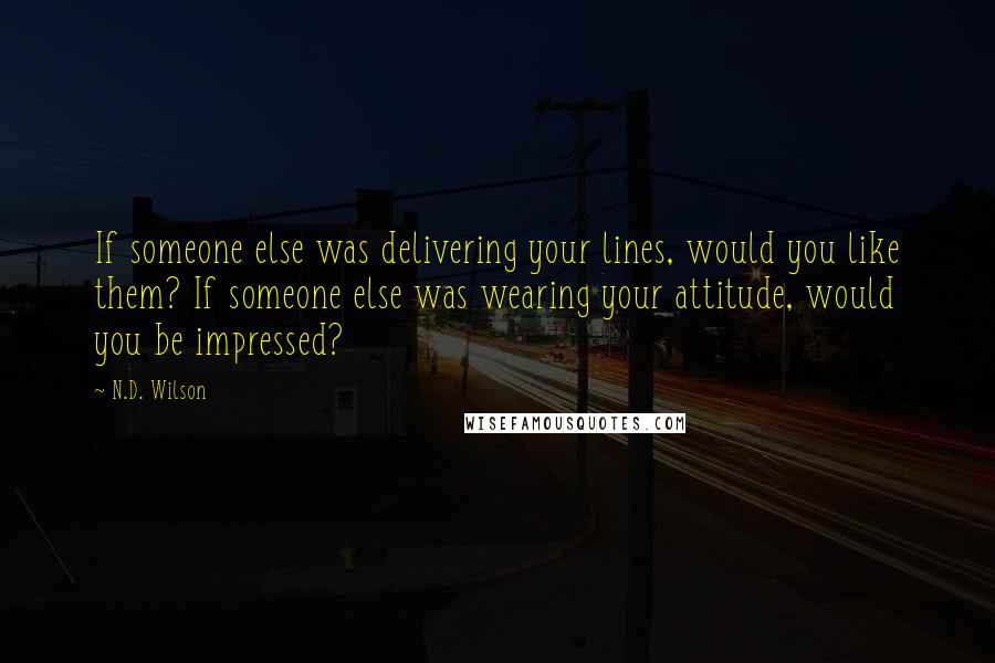 N.D. Wilson quotes: If someone else was delivering your lines, would you like them? If someone else was wearing your attitude, would you be impressed?