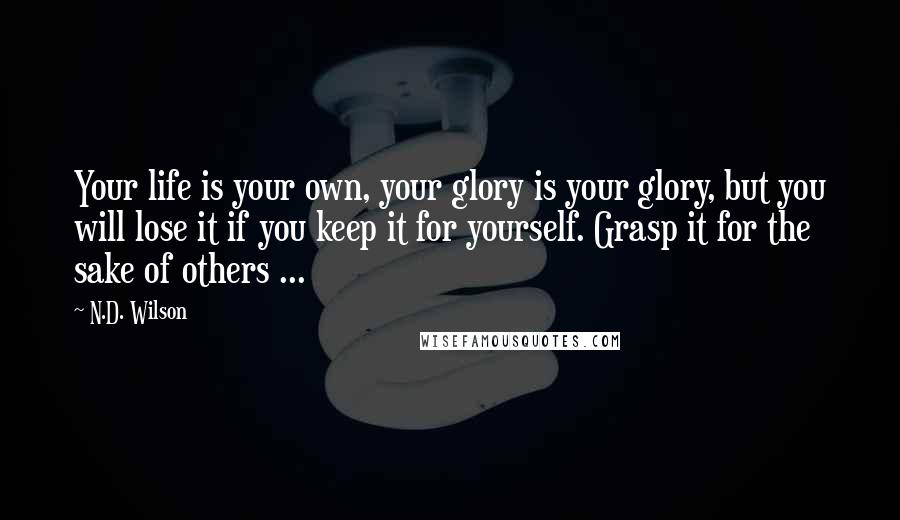 N.D. Wilson quotes: Your life is your own, your glory is your glory, but you will lose it if you keep it for yourself. Grasp it for the sake of others ...