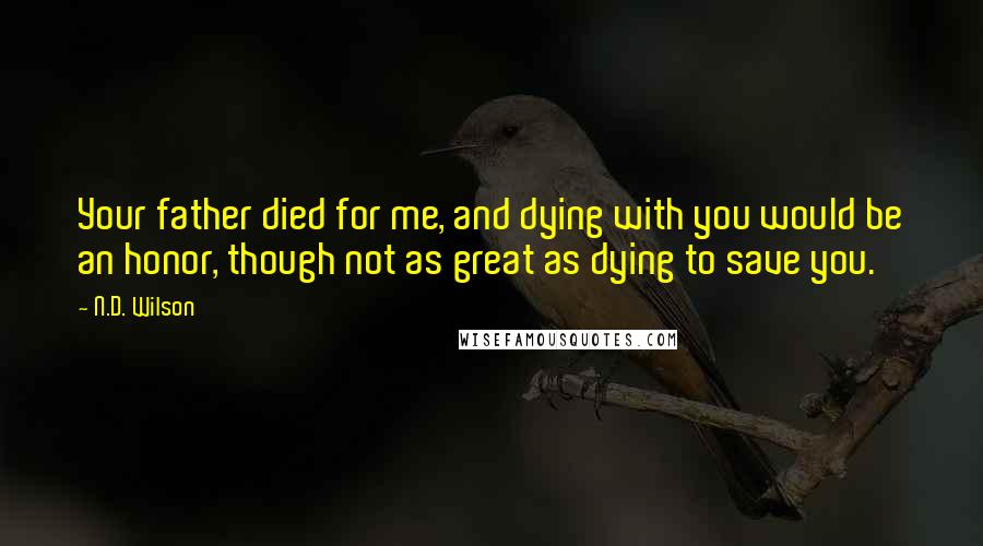 N.D. Wilson quotes: Your father died for me, and dying with you would be an honor, though not as great as dying to save you. N.D. Wilson quotes: Your father died for me, and dying with you would be an honor, though not as great as dying to save you.
