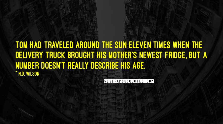 N.D. Wilson quotes: Tom had traveled around the sun eleven times when the delivery truck brought his mother's newest fridge, but a number doesn't really describe his age. N.D. Wilson quotes: Tom had traveled around the sun eleven times when the delivery truck brought his mother's newest fridge, but a number doesn't really describe his age.