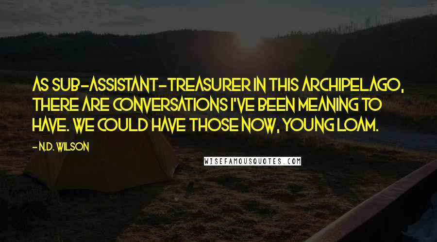 N.D. Wilson quotes: As sub-assistant-treasurer in this archipelago, there are conversations I've been meaning to have. We could have those now, young Loam. N.D. Wilson quotes: As sub-assistant-treasurer in this archipelago, there are conversations I've been meaning to have. We could have those now, young Loam.