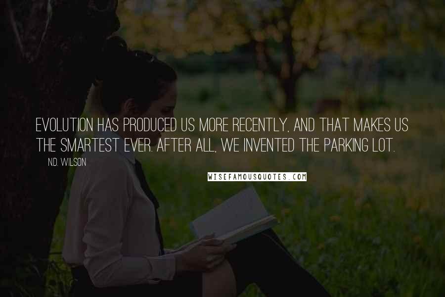 N.D. Wilson quotes: Evolution has produced us more recently, and that makes us the smartest ever. After all, we invented the parking lot. N.D. Wilson quotes: Evolution has produced us more recently, and that makes us the smartest ever. After all, we invented the parking lot.