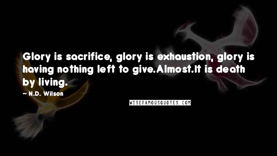 N.D. Wilson quotes: Glory is sacrifice, glory is exhaustion, glory is having nothing left to give.Almost.It is death by living. N.D. Wilson quotes: Glory is sacrifice, glory is exhaustion, glory is having nothing left to give.Almost.It is death by living.