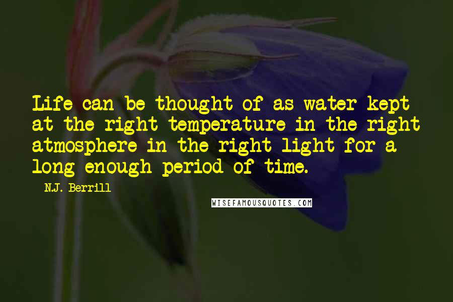 N.J. Berrill quotes: Life can be thought of as water kept at the right temperature in the right atmosphere in the right light for a long enough period of time. N.J. Berrill quotes: Life can be thought of as water kept at the right temperature in the right atmosphere in the right light for a long enough period of time.