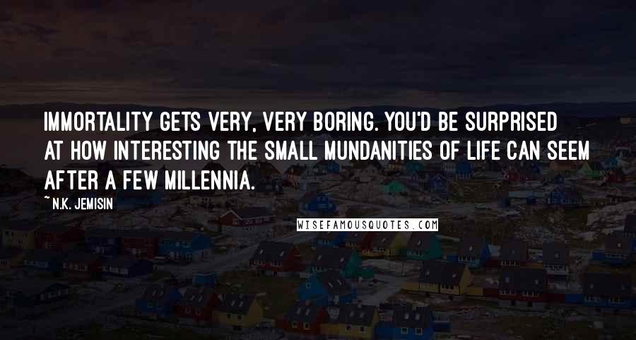 N.K. Jemisin quotes: Immortality gets very, very boring. You'd be surprised at how interesting the small mundanities of life can seem after a few millennia.