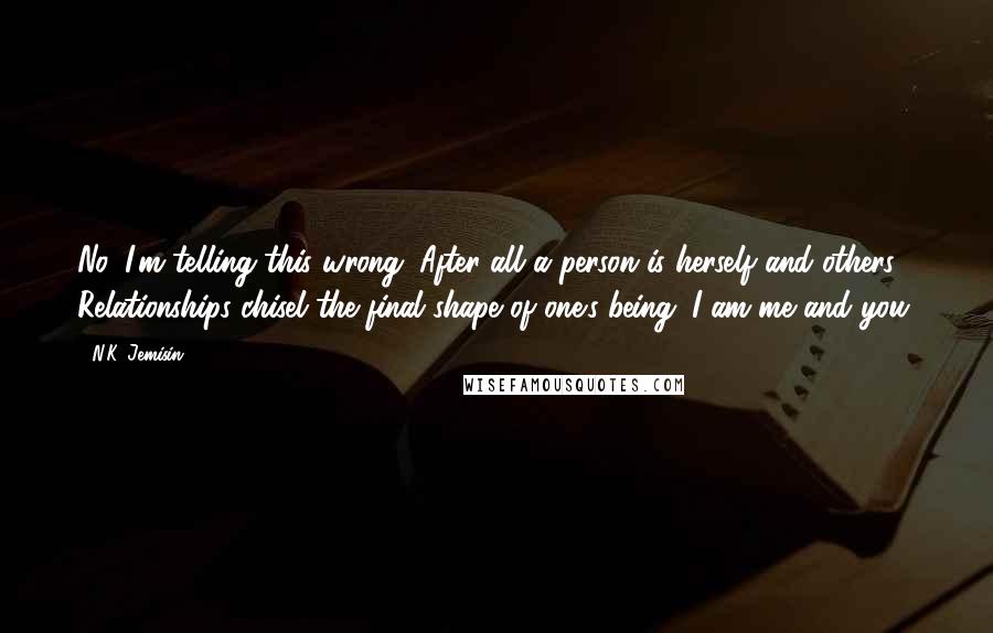 N.K. Jemisin quotes: No, I'm telling this wrong. After all a person is herself and others. Relationships chisel the final shape of one's being. I am me and you.