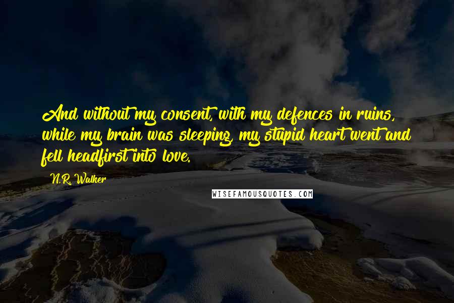 N.R. Walker quotes: And without my consent, with my defences in ruins, while my brain was sleeping, my stupid heart went and fell headfirst into love. N.R. Walker quotes: And without my consent, with my defences in ruins, while my brain was sleeping, my stupid heart went and fell headfirst into love.