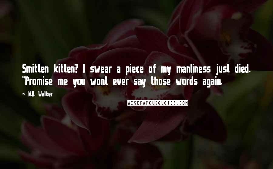 N.R. Walker quotes: Smitten kitten? I swear a piece of my manliness just died. "Promise me you wont ever say those words again. N.R. Walker quotes: Smitten kitten? I swear a piece of my manliness just died. "Promise me you wont ever say those words again.