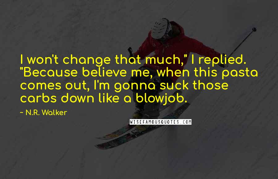 N.R. Walker quotes: I won't change that much," I replied. "Because believe me, when this pasta comes out, I'm gonna suck those carbs down like a blowjob. N.R. Walker quotes: I won't change that much," I replied. "Because believe me, when this pasta comes out, I'm gonna suck those carbs down like a blowjob.