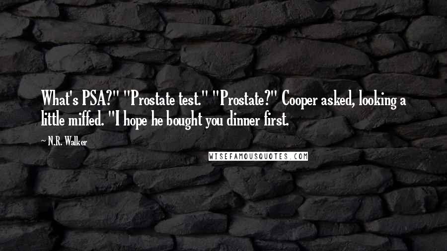 N.R. Walker quotes: What's PSA?" "Prostate test." "Prostate?" Cooper asked, looking a little miffed. "I hope he bought you dinner first. N.R. Walker quotes: What's PSA?" "Prostate test." "Prostate?" Cooper asked, looking a little miffed. "I hope he bought you dinner first.
