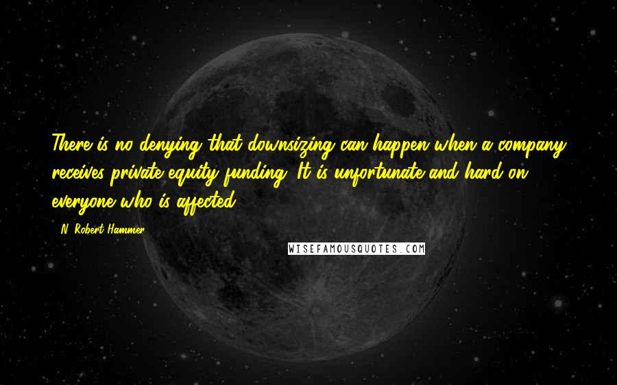 N. Robert Hammer quotes: There is no denying that downsizing can happen when a company receives private equity funding. It is unfortunate and hard on everyone who is affected.