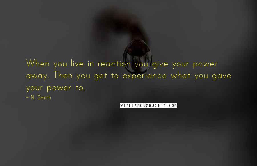 N. Smith quotes: When you live in reaction you give your power away. Then you get to experience what you gave your power to.