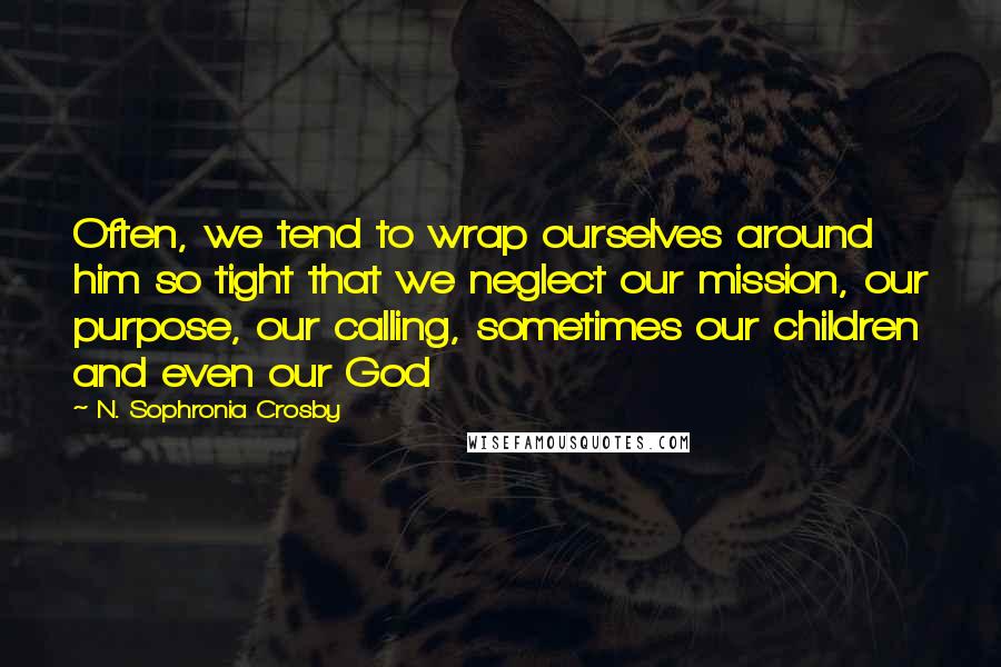 N. Sophronia Crosby quotes: Often, we tend to wrap ourselves around him so tight that we neglect our mission, our purpose, our calling, sometimes our children and even our God N. Sophronia Crosby quotes: Often, we tend to wrap ourselves around him so tight that we neglect our mission, our purpose, our calling, sometimes our children and even our God