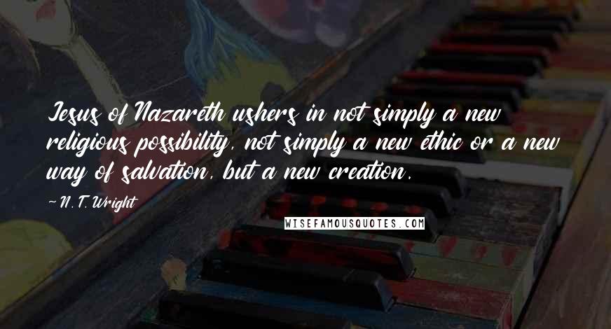 N. T. Wright quotes: Jesus of Nazareth ushers in not simply a new religious possibility, not simply a new ethic or a new way of salvation, but a new creation.