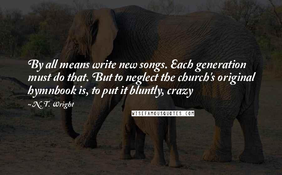 N. T. Wright quotes: By all means write new songs. Each generation must do that. But to neglect the church's original hymnbook is, to put it bluntly, crazy