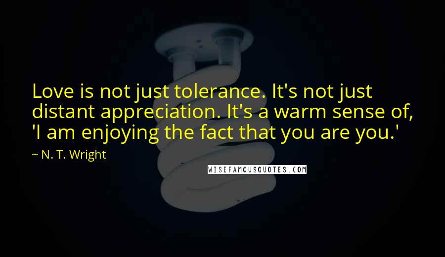 N. T. Wright quotes: Love is not just tolerance. It's not just distant appreciation. It's a warm sense of, 'I am enjoying the fact that you are you.'