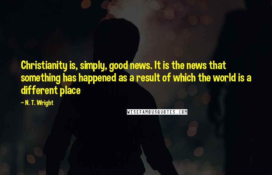 N. T. Wright quotes: Christianity is, simply, good news. It is the news that something has happened as a result of which the world is a different place