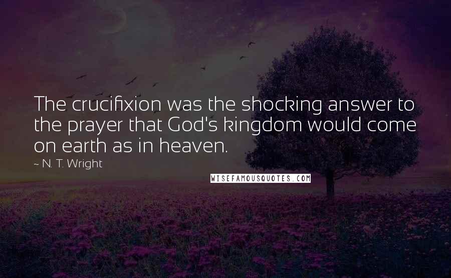N. T. Wright quotes: The crucifixion was the shocking answer to the prayer that God's kingdom would come on earth as in heaven.