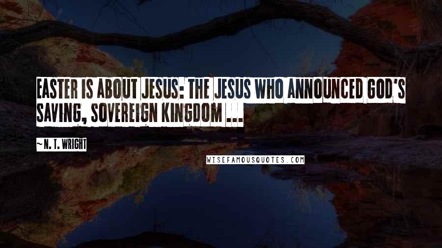 N. T. Wright quotes: Easter is about Jesus: the Jesus who announced God's saving, sovereign kingdom ...