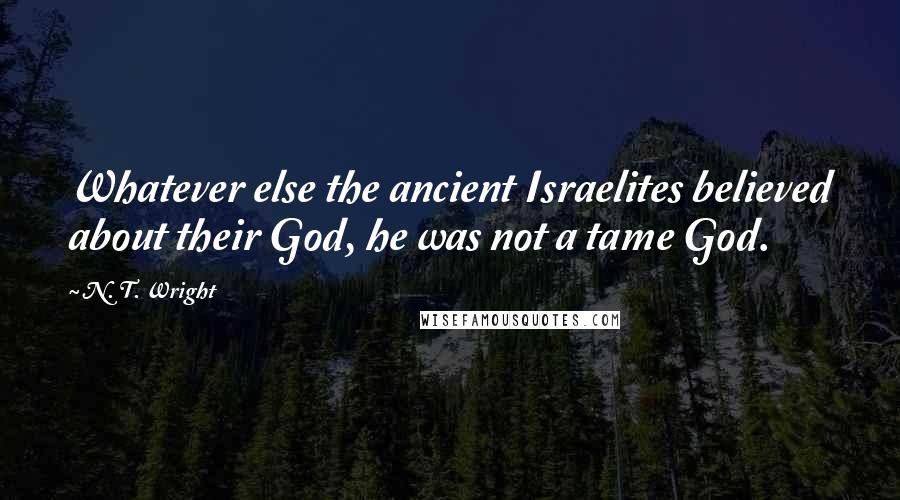 N. T. Wright quotes: Whatever else the ancient Israelites believed about their God, he was not a tame God.