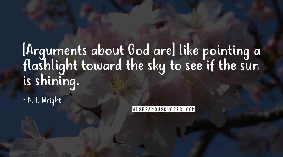 N. T. Wright quotes: [Arguments about God are] like pointing a flashlight toward the sky to see if the sun is shining.