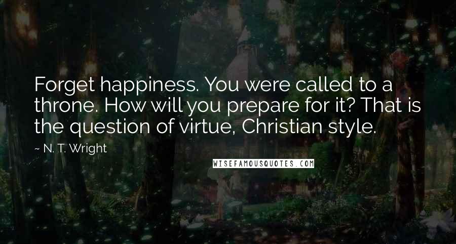 N. T. Wright quotes: Forget happiness. You were called to a throne. How will you prepare for it? That is the question of virtue, Christian style.