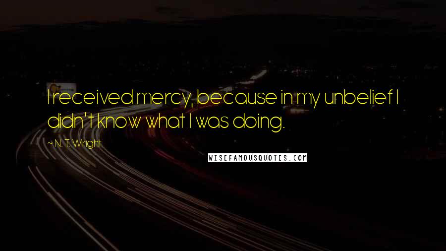 N. T. Wright quotes: I received mercy, because in my unbelief I didn't know what I was doing.