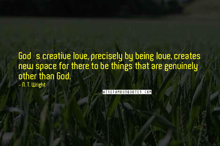 N. T. Wright quotes: God's creative love, precisely by being love, creates new space for there to be things that are genuinely other than God.