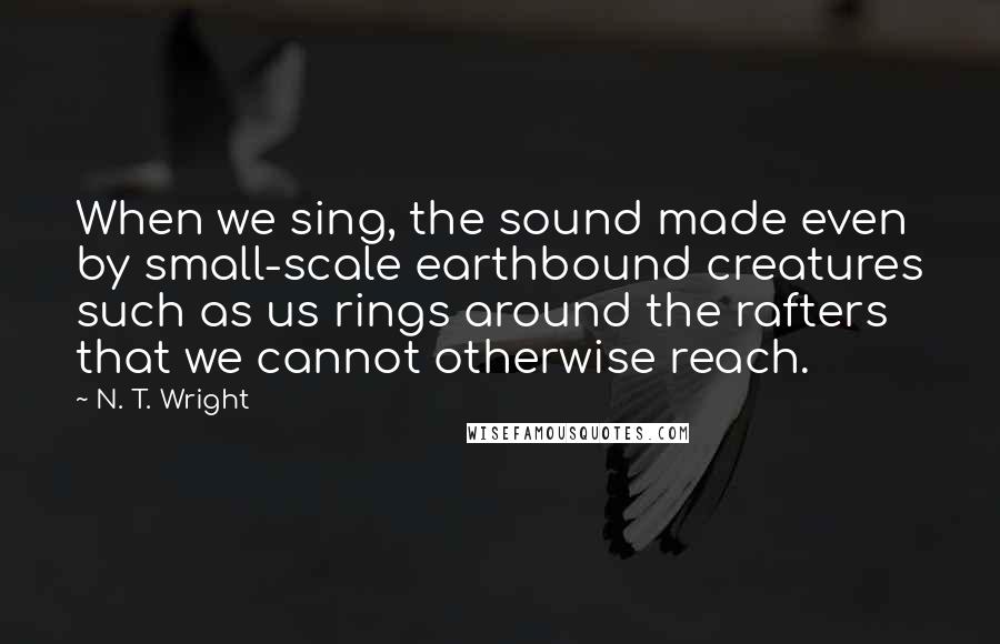 N. T. Wright quotes: When we sing, the sound made even by small-scale earthbound creatures such as us rings around the rafters that we cannot otherwise reach.