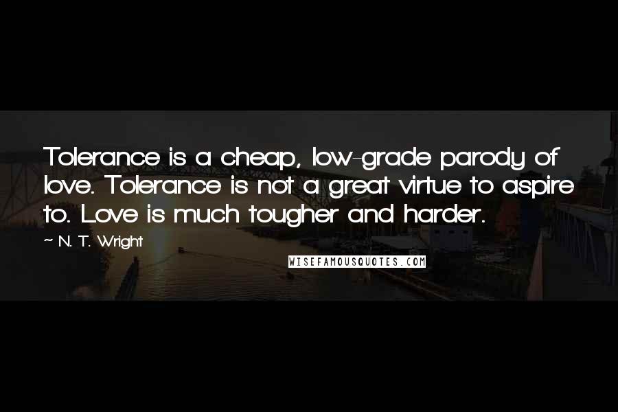 N. T. Wright quotes: Tolerance is a cheap, low-grade parody of love. Tolerance is not a great virtue to aspire to. Love is much tougher and harder.