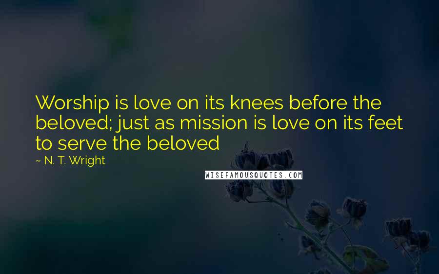 N. T. Wright quotes: Worship is love on its knees before the beloved; just as mission is love on its feet to serve the beloved