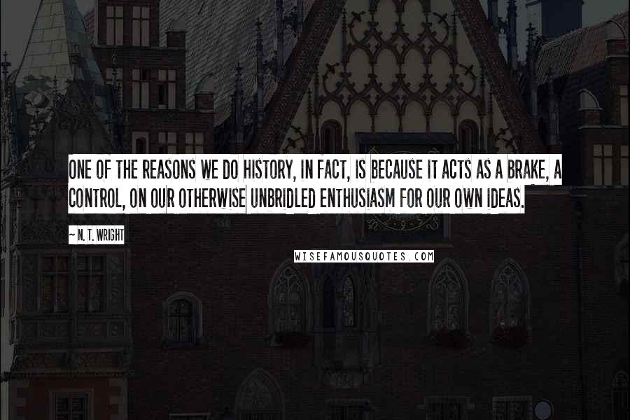 N. T. Wright quotes: One of the reasons we do history, in fact, is because it acts as a brake, a control, on our otherwise unbridled enthusiasm for our own ideas.