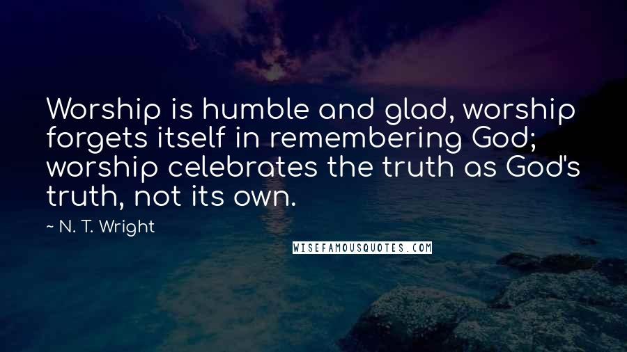 N. T. Wright quotes: Worship is humble and glad, worship forgets itself in remembering God; worship celebrates the truth as God's truth, not its own.