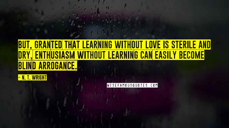 N. T. Wright quotes: But, granted that learning without love is sterile and dry, enthusiasm without learning can easily become blind arrogance.