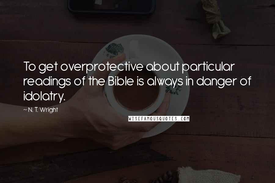 N. T. Wright quotes: To get overprotective about particular readings of the Bible is always in danger of idolatry.