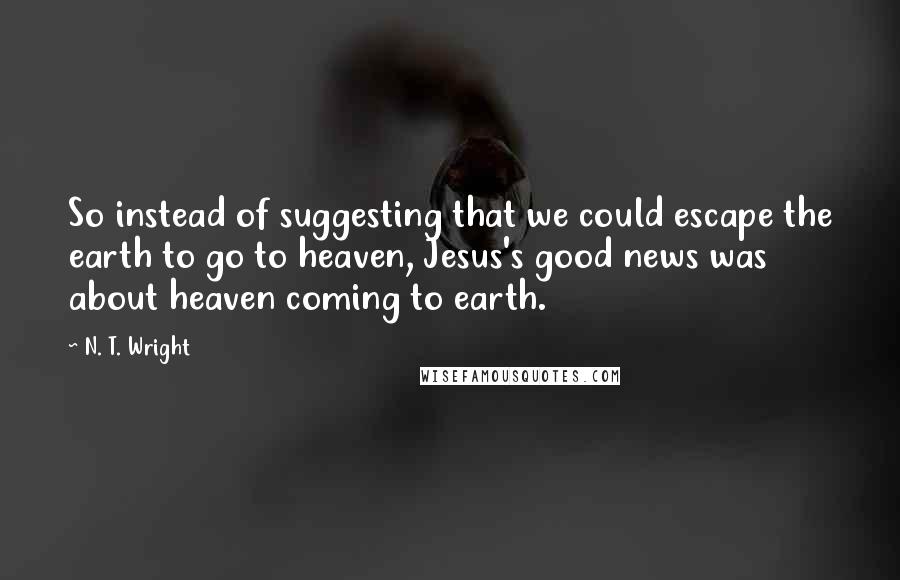 N. T. Wright quotes: So instead of suggesting that we could escape the earth to go to heaven, Jesus's good news was about heaven coming to earth.