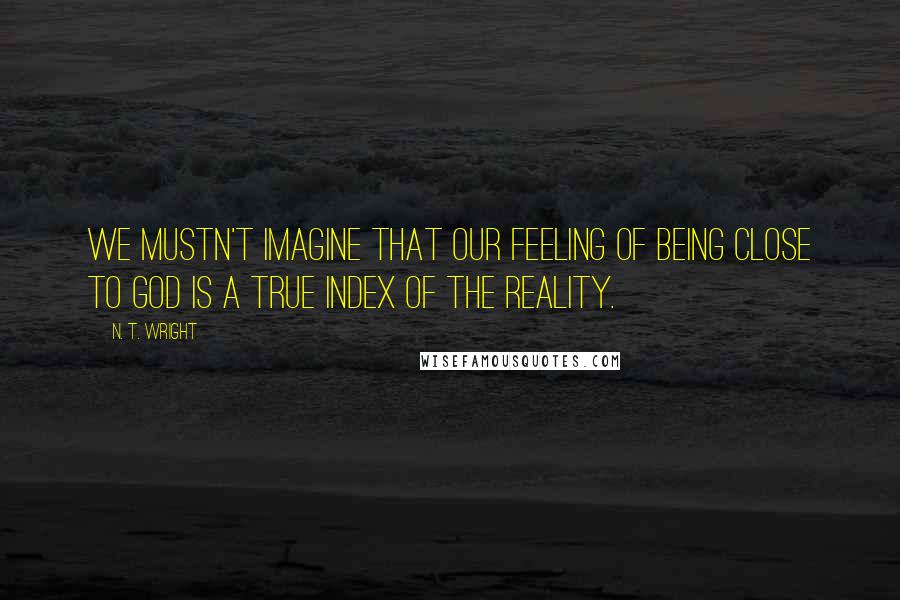 N. T. Wright quotes: We mustn't imagine that our feeling of being close to God is a true index of the reality.