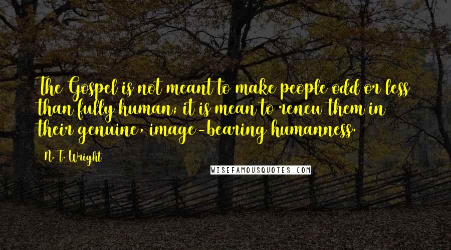 N. T. Wright quotes: The Gospel is not meant to make people odd or less than fully human; it is mean to renew them in their genuine, image-bearing humanness.