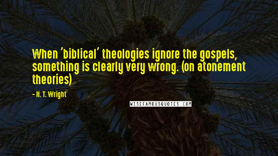 N. T. Wright quotes: When 'biblical' theologies ignore the gospels, something is clearly very wrong. (on atonement theories)