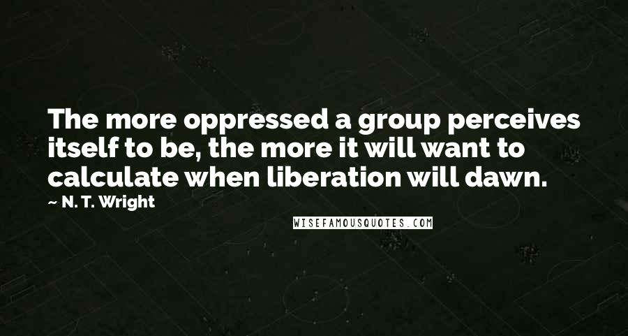 N. T. Wright quotes: The more oppressed a group perceives itself to be, the more it will want to calculate when liberation will dawn.