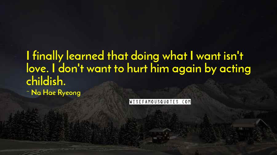 Na Hae Ryeong quotes: I finally learned that doing what I want isn't love. I don't want to hurt him again by acting childish. Na Hae Ryeong quotes: I finally learned that doing what I want isn't love. I don't want to hurt him again by acting childish.