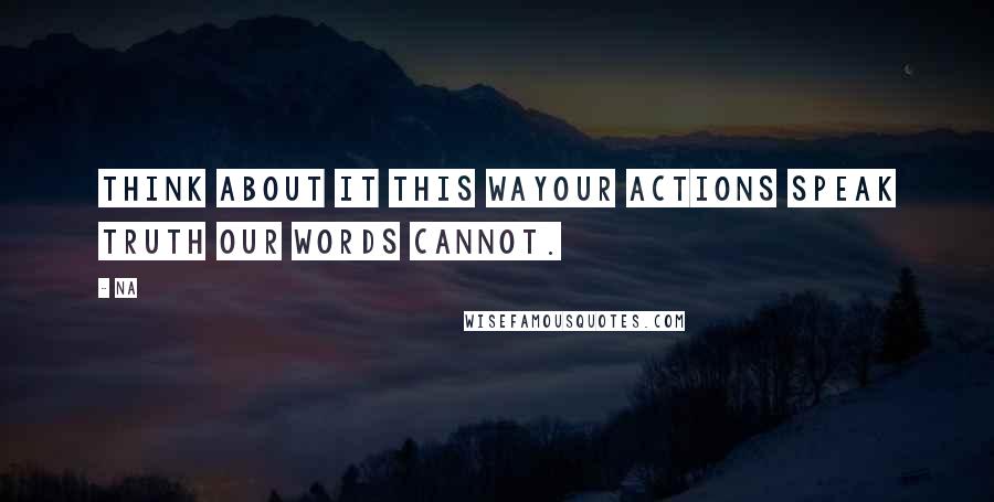 Na quotes: Think about it this wayour actions speak truth our words cannot.