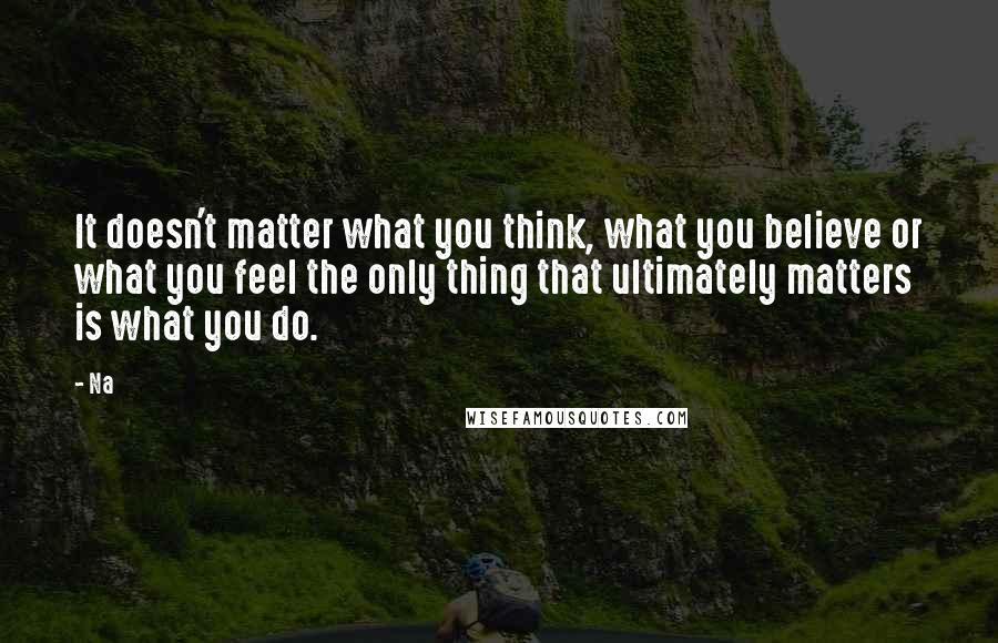 Na quotes: It doesn't matter what you think, what you believe or what you feel the only thing that ultimately matters is what you do.