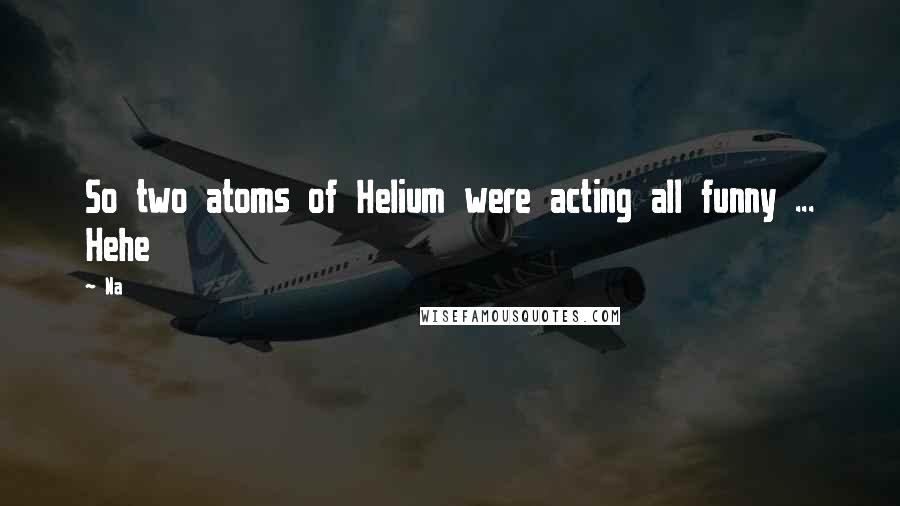Na quotes: So two atoms of Helium were acting all funny ... Hehe