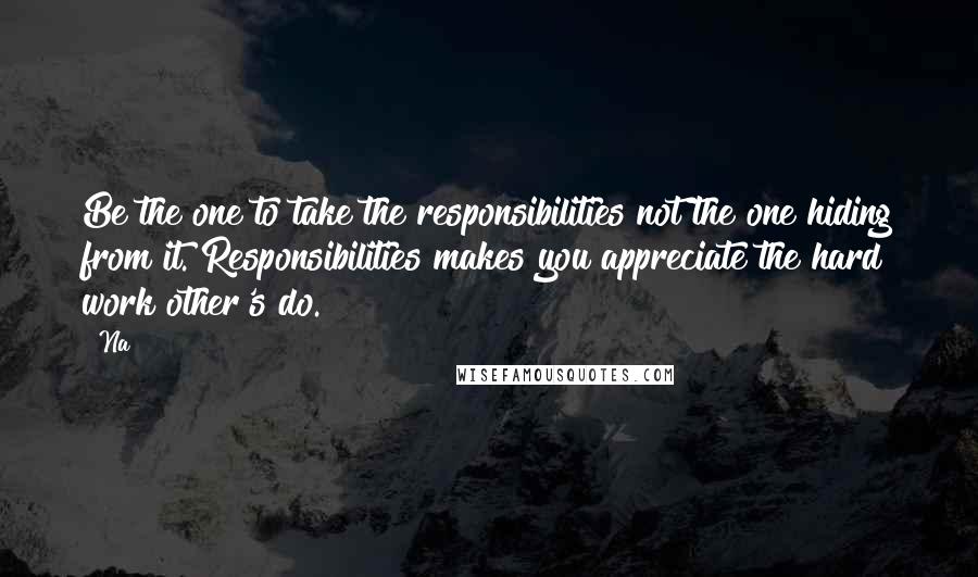 Na quotes: Be the one to take the responsibilities not the one hiding from it. Responsibilities makes you appreciate the hard work other's do.