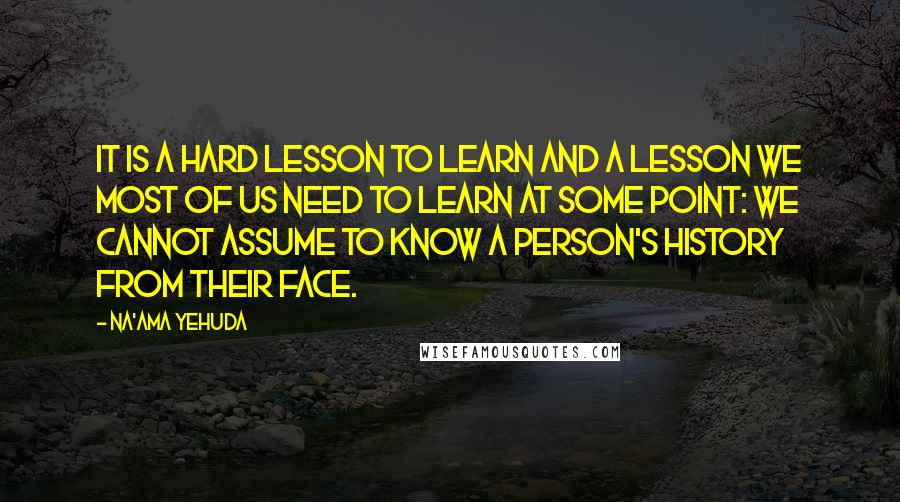 Na'ama Yehuda quotes: It is a hard lesson to learn and a lesson we most of us need to learn at some point: We cannot assume to know a person's history from their