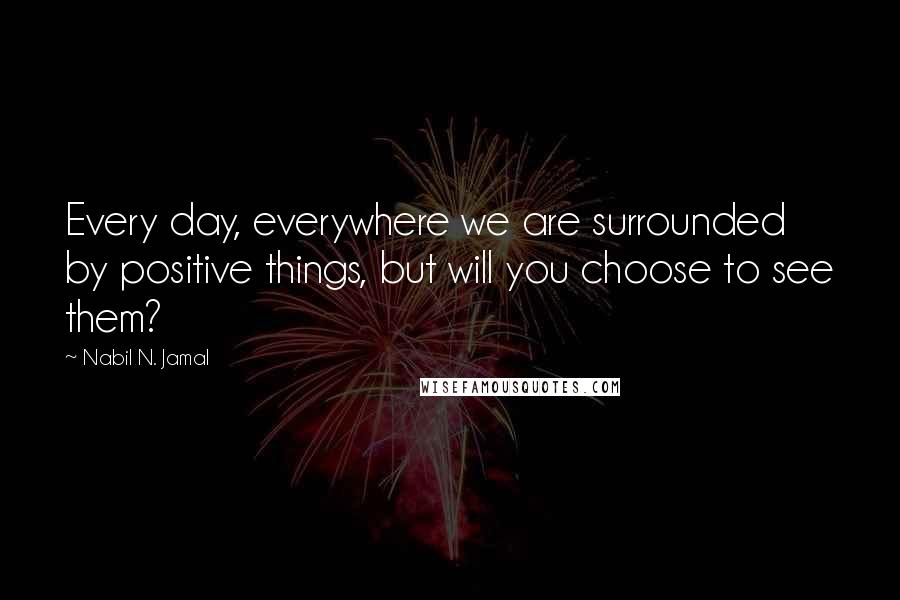Nabil N. Jamal quotes: Every day, everywhere we are surrounded by positive things, but will you choose to see them?