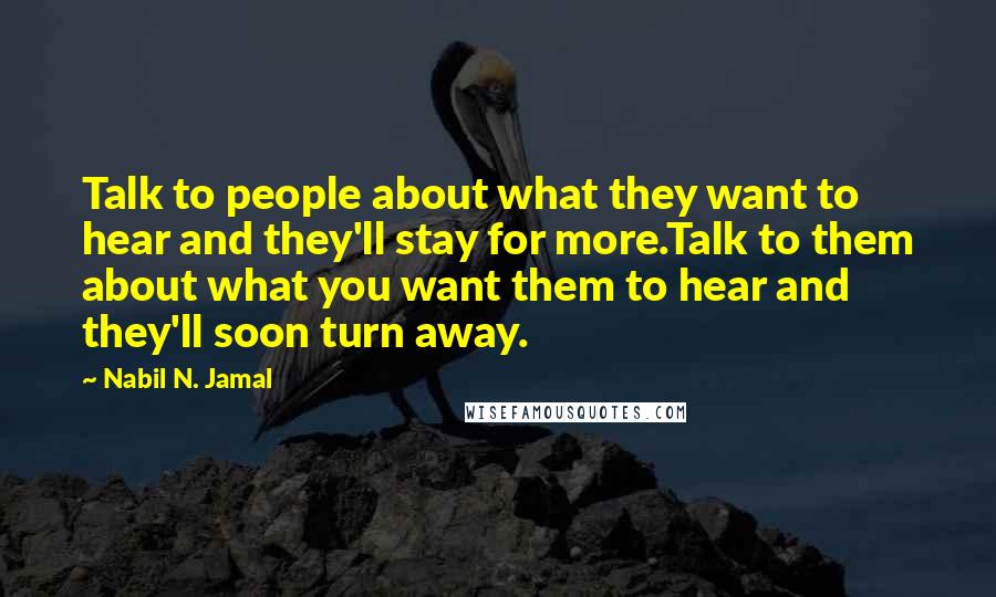 Nabil N. Jamal quotes: Talk to people about what they want to hear and they'll stay for more.Talk to them about what you want them to hear and they'll soon turn away. Nabil N. Jamal quotes: Talk to people about what they want to hear and they'll stay for more.Talk to them about what you want them to hear and they'll soon turn away.