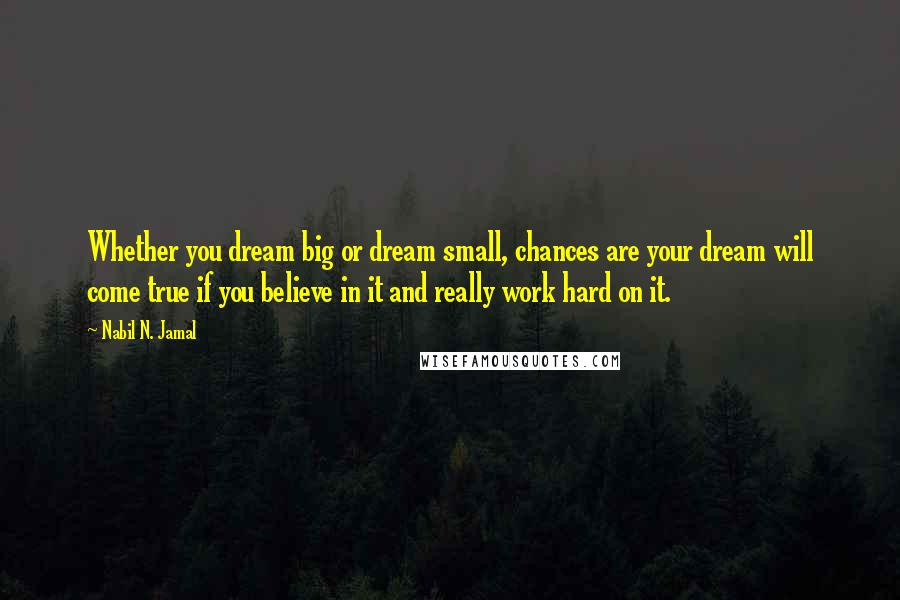 Nabil N. Jamal quotes: Whether you dream big or dream small, chances are your dream will come true if you believe in it and really work hard on it. Nabil N. Jamal quotes: Whether you dream big or dream small, chances are your dream will come true if you believe in it and really work hard on it.