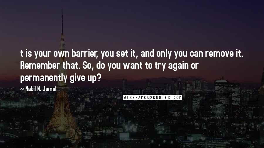 Nabil N. Jamal quotes: t is your own barrier, you set it, and only you can remove it. Remember that. So, do you want to try again or permanently give up?